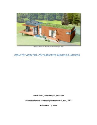  
                 MkLotus House by Michelle Kaufman Designs, 2007 




INDUSTRY ANALYSIS: PREFABRICATED MODULAR HOUSING                     
                                         

                                         

                                         

                                         

                                         

                                         

                                         

                                         


                Steve Puma, Final Project, SUS6200  

        Macroeconomics and Ecological Economics, Fall, 2007  

                           November 14, 2007 
 