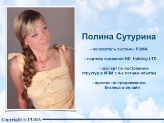 Copyright © PUMA
Полина Сутурина
- основатель системы PUMA
- партнёр компании ND Holding LTD
- эксперт по построению
структур в МЛМ с 4-х летним опытом
- практик по продвижению
бизнеса в онлайн
 