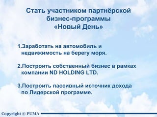 Copyright © PUMA
Стать участником партнёрской
бизнес-программы
«Новый День»
1.Заработать на автомобиль и
недвижимость на берегу моря.
2.Построить собственный бизнес в рамках
компании ND HOLDING LTD.
3.Построить пассивный источник дохода
по Лидерской программе.
 