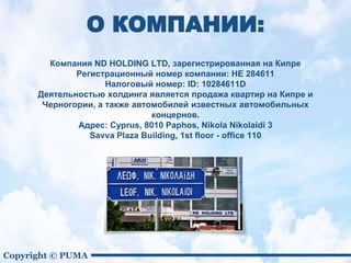 Copyright © PUMA
Компания ND HOLDING LTD, зарегистрированная на Кипре
Pегистрационный номер компании: НЕ 284611
Налоговый номер: ID: 10284611D
Деятельностью холдинга является продажа квартир на Кипре и
Черногории, а также автомобилей известных автомобильных
концернов.
Адрес: Cyprus, 8010 Paphos, Nikola Nikolaidi 3
Savva Plaza Building, 1st floor - office 110
О КОМПАНИИ:
 