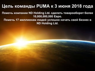 Цель команды PUMA к 3 июня 2018 года
Помочь компании ND Holding Ltd. сделать товарооборот более
10,000,000,000 Евро.
Помочь 17 миллионам людей успешно начать свой бизнес в
ND Holding Ltd.
 