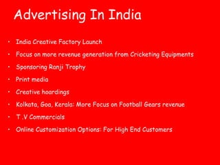 Advertising In India 
• India Creative Factory Launch 
• Focus on more revenue generation from Cricketing Equipments 
• Sponsoring Ranji Trophy 
• Print media 
• Creative hoardings 
• Kolkata, Goa, Kerala: More Focus on Football Gears revenue 
• T .V Commercials 
• Online Customization Options: For High End Customers 
 