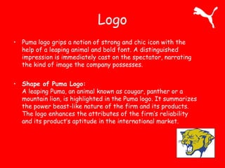Logo 
• Puma logo grips a notion of strong and chic icon with the 
help of a leaping animal and bold font. A distinguished 
impression is immediately cast on the spectator, narrating 
the kind of image the company possesses. 
• Shape of Puma Logo: 
A leaping Puma, an animal known as cougar, panther or a 
mountain lion, is highlighted in the Puma logo. It summarizes 
the power beast-like nature of the firm and its products. 
The logo enhances the attributes of the firm’s reliability 
and its product’s aptitude in the international market. 
 