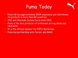 Puma Today 
• Puma AG has approximately 9204 employees and distributes 
its products in more than 80 countries. 
• CEO and Chairman Jochen Zeitz since 1993. 
• Puma is the main producer of enthusiast driving shoes and 
race suits. 
• It is the official sponsor for FIFA World Cup. 
• Puma has partnership with Ferrari and BMW. 
 