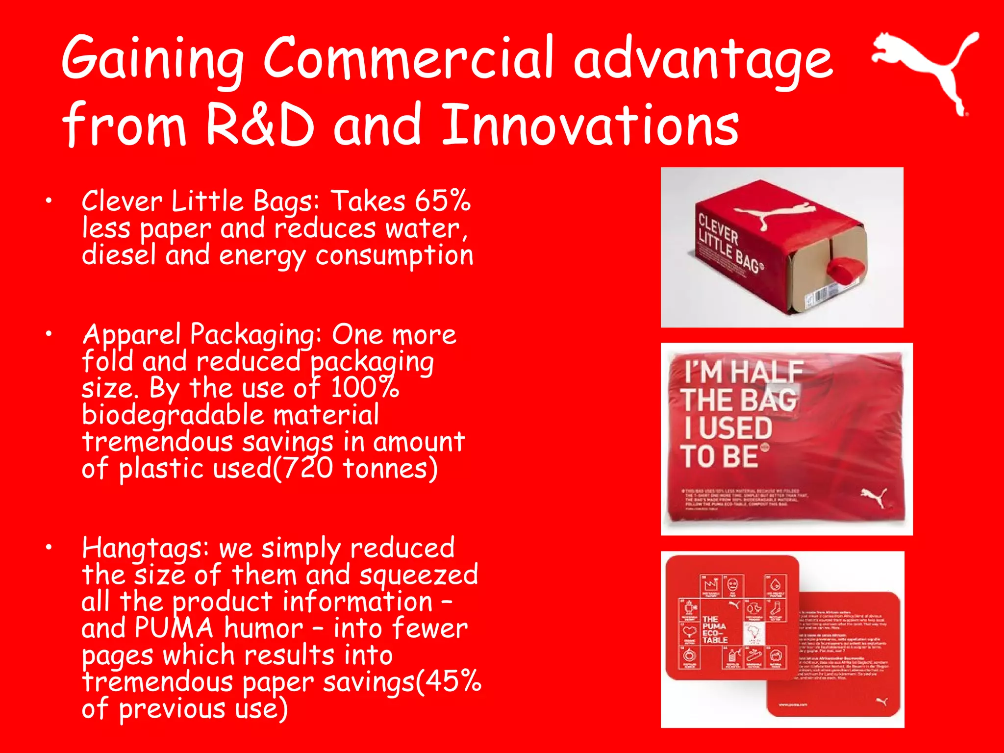 Gaining Commercial advantage
from R&D and Innovations
• Clever Little Bags: Takes 65%
less paper and reduces water,
diesel and energy consumption
• Apparel Packaging: One more
fold and reduced packaging
size. By the use of 100%
biodegradable material
tremendous savings in amount
of plastic used(720 tonnes)
• Hangtags: we simply reduced
the size of them and squeezed
all the product information –
and PUMA humor – into fewer
pages which results into
tremendous paper savings(45%
of previous use)
 