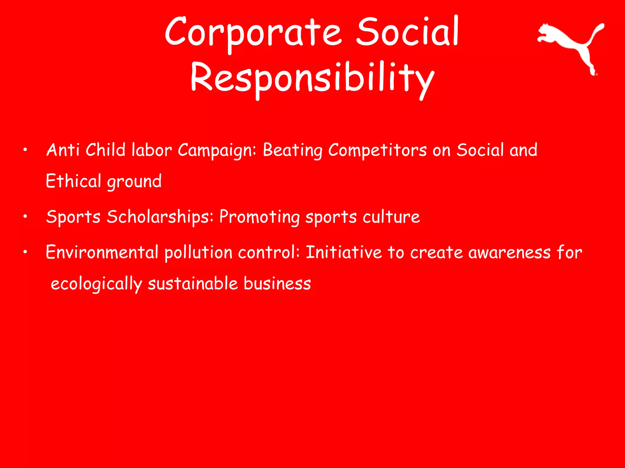 Corporate Social
Responsibility
• Anti Child labor Campaign: Beating Competitors on Social and
Ethical ground
• Sports Scholarships: Promoting sports culture
• Environmental pollution control: Initiative to create awareness for
ecologically sustainable business
 