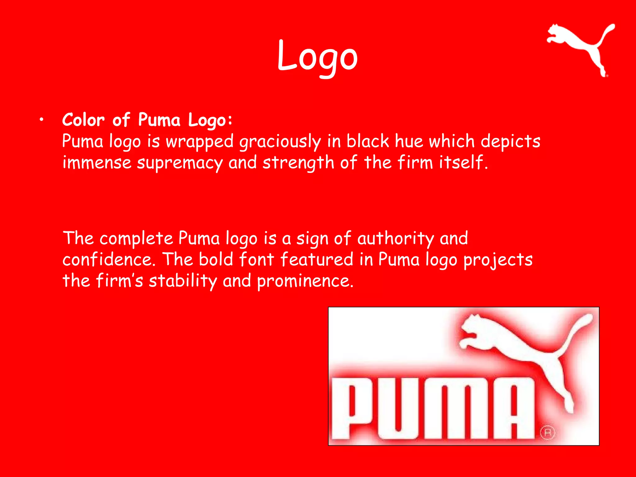 Logo
• Color of Puma Logo:
Puma logo is wrapped graciously in black hue which depicts
immense supremacy and strength of the firm itself.
The complete Puma logo is a sign of authority and
confidence. The bold font featured in Puma logo projects
the firm’s stability and prominence.
 