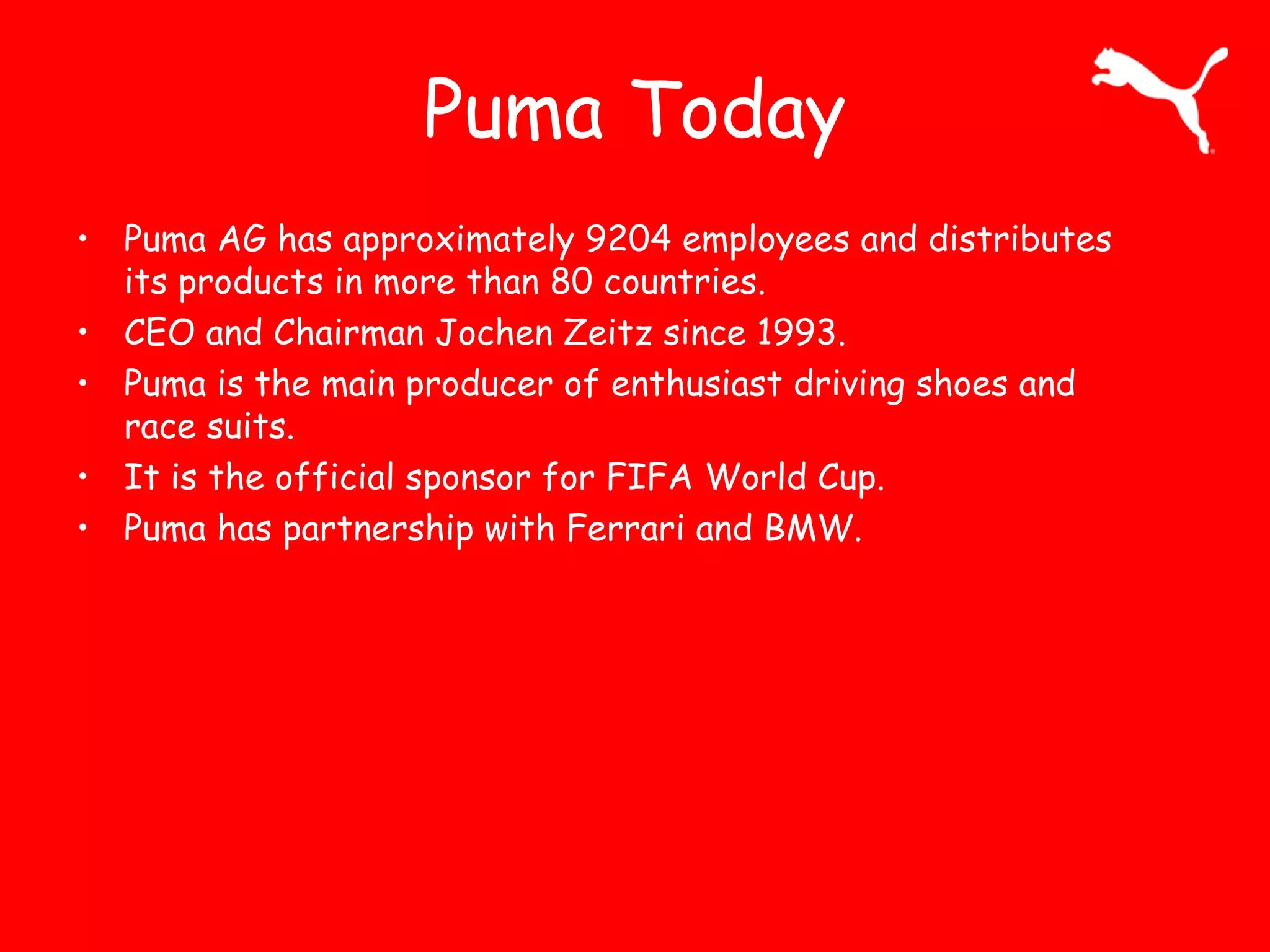 Puma Today
• Puma AG has approximately 9204 employees and distributes
its products in more than 80 countries.
• CEO and Chairman Jochen Zeitz since 1993.
• Puma is the main producer of enthusiast driving shoes and
race suits.
• It is the official sponsor for FIFA World Cup.
• Puma has partnership with Ferrari and BMW.
 