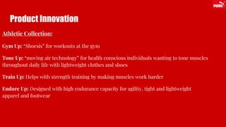 Product Innovation
Athletic Collection:
Gym Up: “Shoesis” for workouts at the gym
Tone Up: “moving air technology” for health conscious individuals wanting to tone muscles
throughout daily life with lightweight clothes and shoes
Train Up: Helps with strength training by making muscles work harder
Endure Up: Designed with high endurance capacity for agility, tight and lightweight
apparel and footwear
 