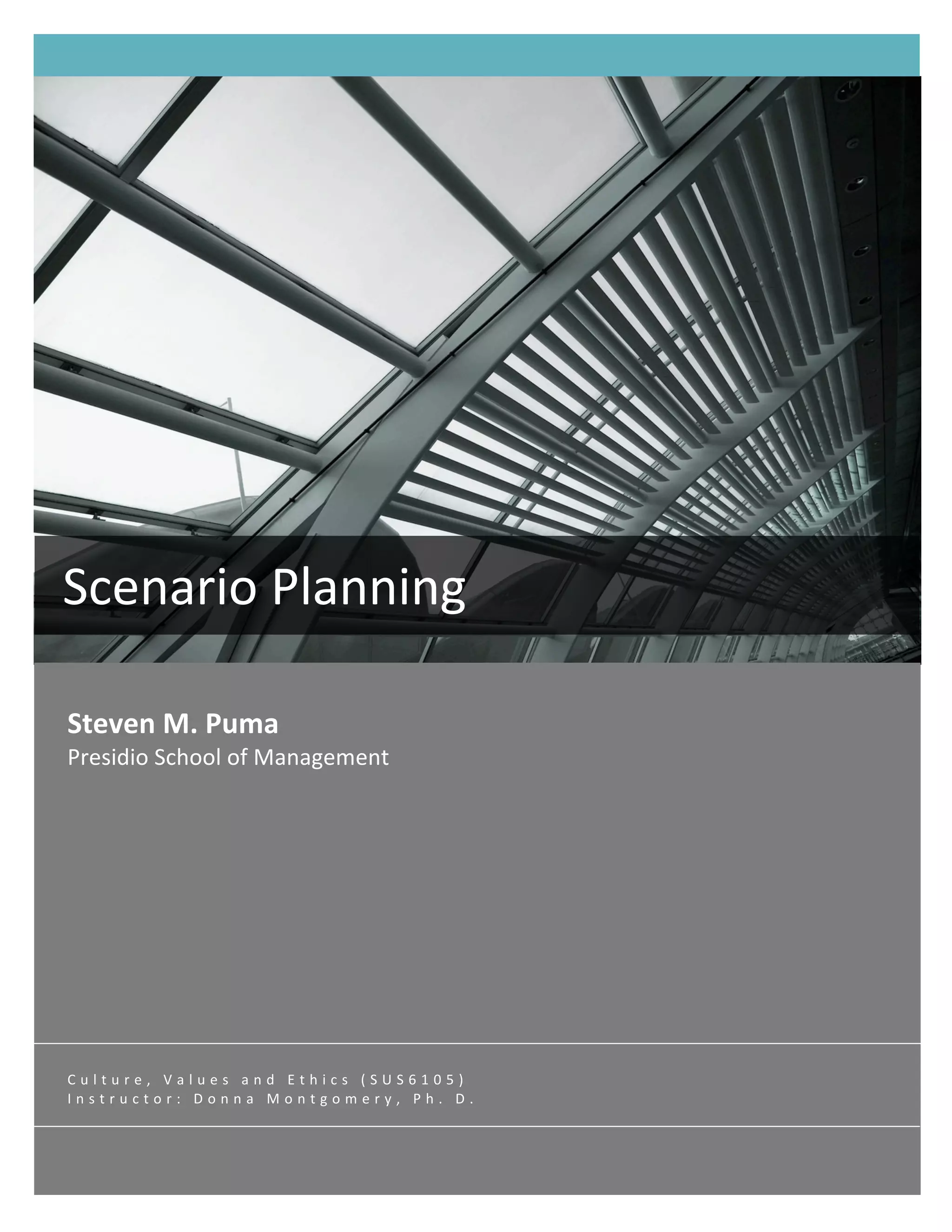  

       




Scenario Planning 
 
Steven M. Puma 
Presidio School of Management 




Culture, Values and Ethics (SUS6105) 
Instructor: Donna Montgomery, Ph. D. 

                                        SCENARIO PLANNING  i 
       
 