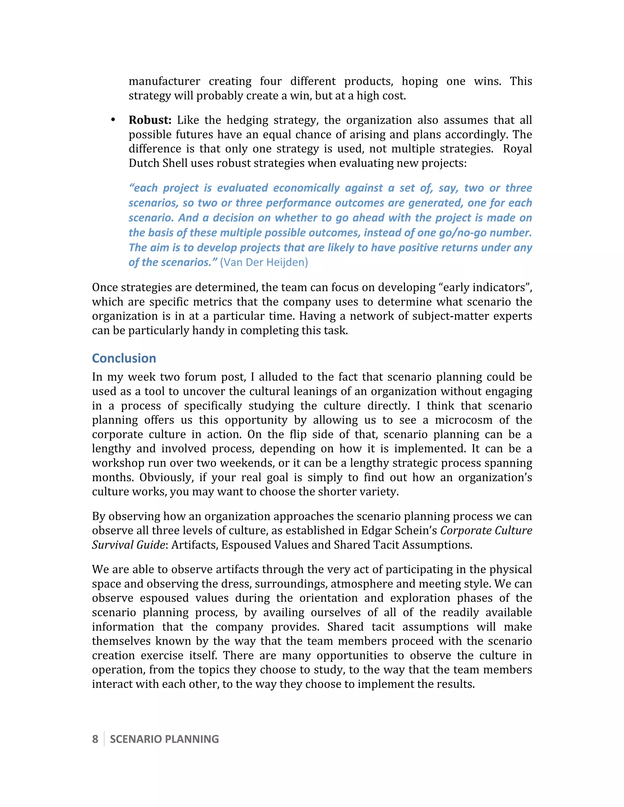  

        manufacturer  creating  four  different  products,  hoping  one  wins.  This 
        strategy will probably create a win, but at a high cost. 
    •   Robust:  Like  the  hedging  strategy,  the  organization  also  assumes  that  all 
        possible futures have an equal chance of arising and plans accordingly. The 
        difference  is  that  only  one  strategy  is  used,  not  multiple  strategies.    Royal 
        Dutch Shell uses robust strategies when evaluating new projects: 

        “each  project  is  evaluated  economically  against  a  set  of,  say,  two  or  three 
        scenarios, so two or three performance outcomes are generated, one for each 
        scenario. And a decision on whether to go ahead with the project is made on 
        the basis of these multiple possible outcomes, instead of one go/no‐go number. 
        The aim is to develop projects that are likely to have positive returns under any 
        of the scenarios.” (Van Der Heijden) 

Once strategies are determined, the team can focus on developing “early indicators”, 
which  are  specific  metrics  that  the  company  uses  to  determine  what  scenario  the 
organization  is  in  at  a  particular  time.  Having  a  network  of  subject‐matter  experts 
can be particularly handy in completing this task. 

Conclusion 
In  my  week  two  forum  post,  I  alluded  to  the  fact  that  scenario  planning  could  be 
used as a tool to uncover the cultural leanings of an organization without engaging 
in  a  process  of  specifically  studying  the  culture  directly.  I  think  that  scenario 
planning  offers  us  this  opportunity  by  allowing  us  to  see  a  microcosm  of  the 
corporate  culture  in  action.  On  the  flip  side  of  that,  scenario  planning  can  be  a 
lengthy  and  involved  process,  depending  on  how  it  is  implemented.  It  can  be  a 
workshop run over two weekends, or it can be a lengthy strategic process spanning 
months.  Obviously,  if  your  real  goal  is  simply  to  find  out  how  an  organization’s 
culture works, you may want to choose the shorter variety. 

By observing how an organization approaches the scenario planning process we can 
observe all three levels of culture, as established in Edgar Schein’s Corporate Culture 
Survival Guide: Artifacts, Espoused Values and Shared Tacit Assumptions. 
We are able to observe artifacts through the very act of participating in the physical 
space and observing the dress, surroundings, atmosphere and meeting style. We can 
observe  espoused  values  during  the  orientation  and  exploration  phases  of  the 
scenario  planning  process,  by  availing  ourselves  of  all  of  the  readily  available 
information  that  the  company  provides.  Shared  tacit  assumptions  will  make 
themselves  known  by  the  way  that  the  team  members  proceed  with  the  scenario 
creation  exercise  itself.  There  are  many  opportunities  to  observe  the  culture  in 
operation, from the topics they choose to study, to the way that the team members 
interact with each other, to the way they choose to implement the results. 
 

8  SCENARIO PLANNING 
 
 