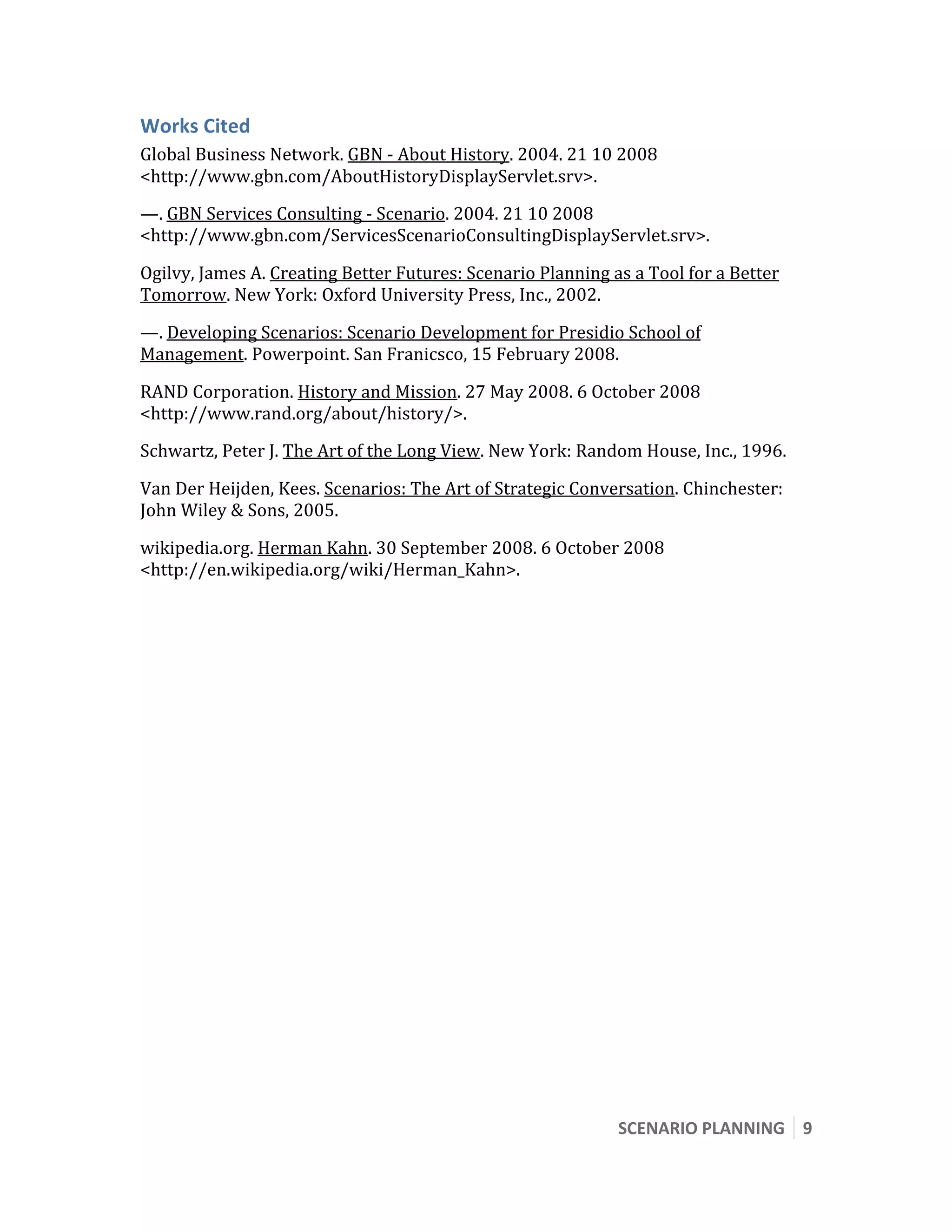  


Works Cited 
Global Business Network. GBN ‐ About History. 2004. 21 10 2008 
<http://www.gbn.com/AboutHistoryDisplayServlet.srv>. 
—. GBN Services Consulting ‐ Scenario. 2004. 21 10 2008 
<http://www.gbn.com/ServicesScenarioConsultingDisplayServlet.srv>. 

Ogilvy, James A. Creating Better Futures: Scenario Planning as a Tool for a Better 
Tomorrow. New York: Oxford University Press, Inc., 2002. 

—. Developing Scenarios: Scenario Development for Presidio School of 
Management. Powerpoint. San Franicsco, 15 February 2008. 

RAND Corporation. History and Mission. 27 May 2008. 6 October 2008 
<http://www.rand.org/about/history/>. 
Schwartz, Peter J. The Art of the Long View. New York: Random House, Inc., 1996. 

Van Der Heijden, Kees. Scenarios: The Art of Strategic Conversation. Chinchester: 
John Wiley & Sons, 2005. 

wikipedia.org. Herman Kahn. 30 September 2008. 6 October 2008 
<http://en.wikipedia.org/wiki/Herman_Kahn>. 
 


 
 




                                                             SCENARIO PLANNING  9 
 
 