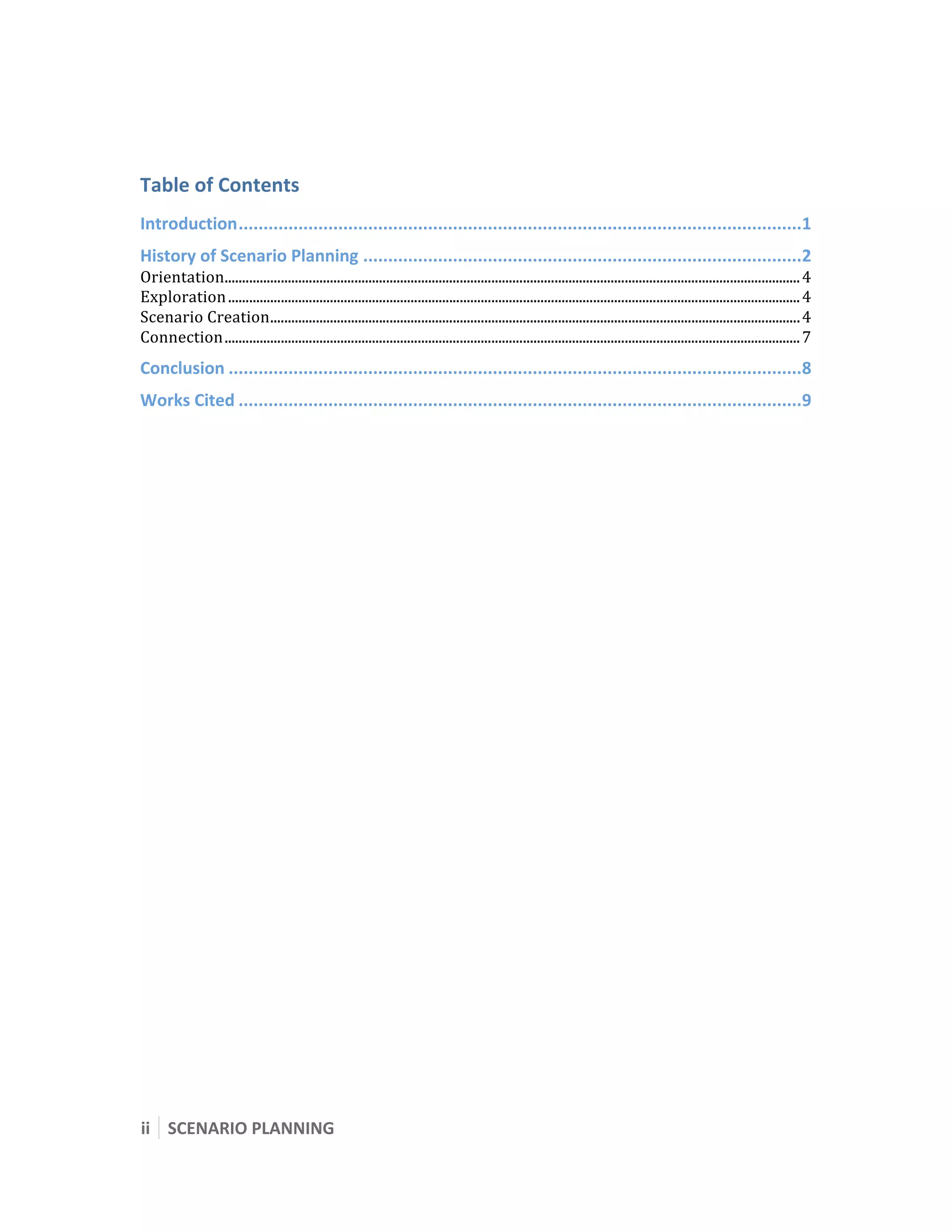  

 


Table of Contents 
Introduction.................................................................................................................1 
History of Scenario Planning ........................................................................................2 
Orientation.................................................................................................................................................................... 4 
Exploration ................................................................................................................................................................... 4 
Scenario Creation....................................................................................................................................................... 4 
Connection.................................................................................................................................................................... 7 
Conclusion ...................................................................................................................8 
Works Cited .................................................................................................................9 




ii  SCENARIO PLANNING 
 
 