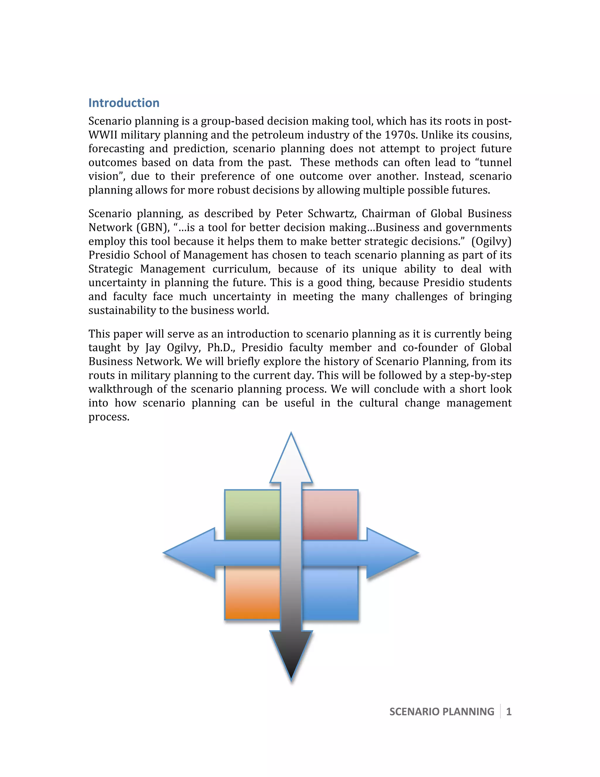  




Introduction 
Scenario planning is a group‐based decision making tool, which has its roots in post‐ 
WWII military planning and the petroleum industry of the 1970s. Unlike its cousins, 
forecasting  and  prediction,  scenario  planning  does  not  attempt  to  project  future 
outcomes  based  on  data  from  the  past.    These  methods  can  often  lead  to  “tunnel 
vision”,  due  to  their  preference  of  one  outcome  over  another.  Instead,  scenario 
planning allows for more robust decisions by allowing multiple possible futures. 
Scenario  planning,  as  described  by  Peter  Schwartz,  Chairman  of  Global  Business 
Network (GBN), “…is a tool for better decision making…Business and governments 
employ this tool because it helps them to make better strategic decisions.”  (Ogilvy) 
Presidio School of Management has chosen to teach scenario planning as part of its 
Strategic  Management  curriculum,  because  of  its  unique  ability  to  deal  with 
uncertainty  in  planning  the  future.  This  is  a  good  thing,  because  Presidio  students 
and  faculty  face  much  uncertainty  in  meeting  the  many  challenges  of  bringing 
sustainability to the business world. 
This paper will serve as an introduction to scenario planning as it is currently being 
taught  by  Jay  Ogilvy,  Ph.D.,  Presidio  faculty  member  and  co‐founder  of  Global 
Business Network. We will briefly explore the history of Scenario Planning, from its 
routs in military planning to the current day. This will be followed by a step‐by‐step 
walkthrough  of  the  scenario  planning  process.  We  will  conclude  with  a  short  look 
into  how  scenario  planning  can  be  useful  in  the  cultural  change  management 
process. 




                                                                   SCENARIO PLANNING  1 
 
 