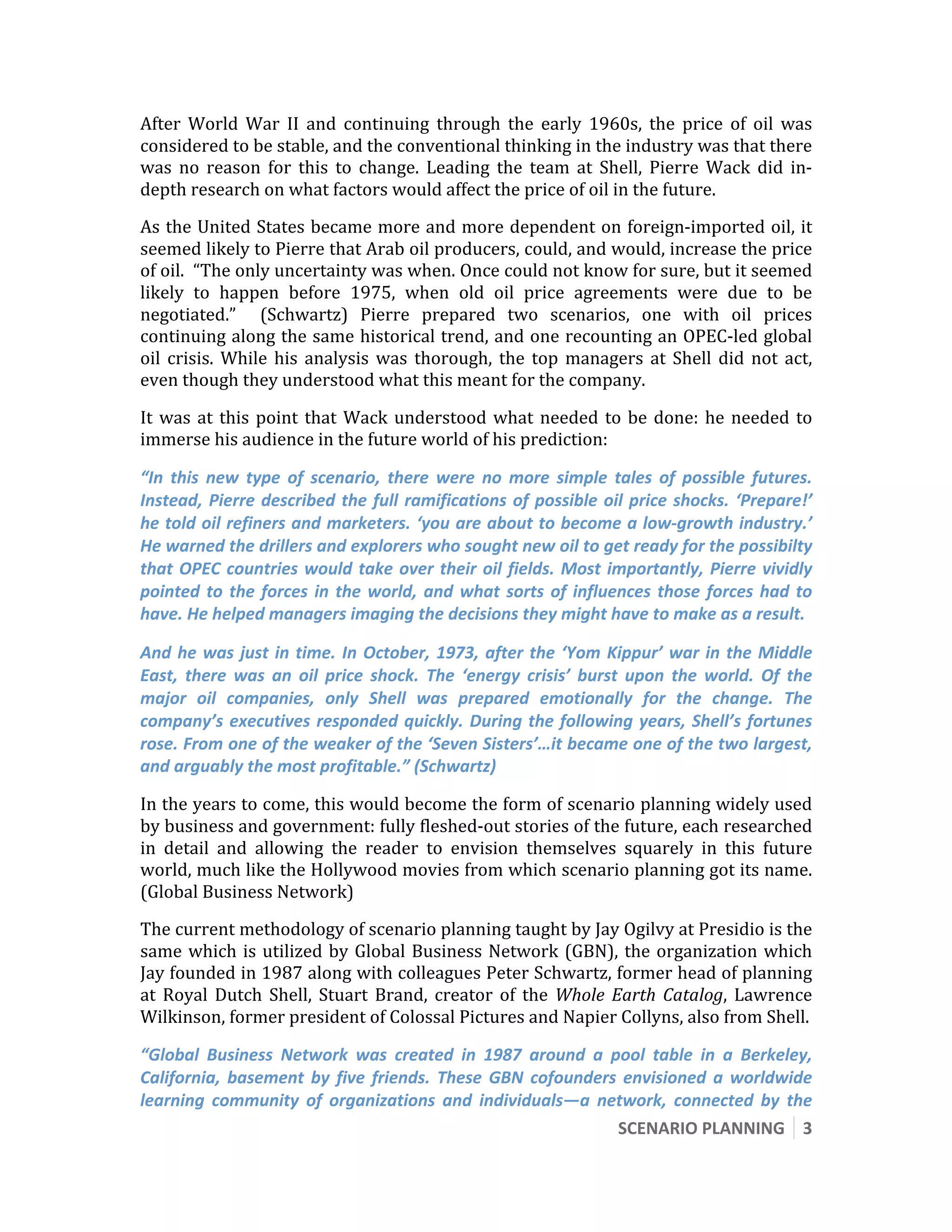  

After  World  War  II  and  continuing  through  the  early  1960s,  the  price  of  oil  was 
considered to be stable, and the conventional thinking in the industry was that there 
was  no  reason  for  this  to  change.  Leading  the  team  at  Shell,  Pierre  Wack  did  in‐
depth research on what factors would affect the price of oil in the future. 
As the United States became more and more dependent on foreign‐imported oil, it 
seemed likely to Pierre that Arab oil producers, could, and would, increase the price 
of oil.  “The only uncertainty was when. Once could not know for sure, but it seemed 
likely  to  happen  before  1975,  when  old  oil  price  agreements  were  due  to  be 
negotiated.”    (Schwartz)  Pierre  prepared  two  scenarios,  one  with  oil  prices 
continuing along the same historical trend, and one recounting an OPEC‐led global 
oil  crisis.  While  his  analysis  was  thorough,  the  top  managers  at  Shell  did  not  act, 
even though they understood what this meant for the company. 

It  was  at  this  point  that  Wack  understood  what  needed  to  be  done:  he  needed  to 
immerse his audience in the future world of his prediction: 

“In  this  new  type  of  scenario,  there  were  no  more  simple  tales  of  possible  futures. 
Instead,  Pierre  described  the  full  ramifications  of  possible  oil  price  shocks.  ‘Prepare!’ 
he told oil refiners and marketers. ‘you are about to become a low‐growth industry.’ 
He warned the drillers and explorers who sought new oil to get ready for the possibilty 
that  OPEC  countries  would  take  over  their  oil  fields.  Most  importantly,  Pierre  vividly 
pointed  to  the  forces  in  the  world,  and  what  sorts  of  influences  those  forces  had  to 
have. He helped managers imaging the decisions they might have to make as a result. 

And  he  was  just  in  time.  In  October,  1973,  after  the  ‘Yom  Kippur’  war  in  the  Middle 
East,  there  was  an  oil  price  shock.  The  ‘energy  crisis’  burst  upon  the  world.  Of  the 
major  oil  companies,  only  Shell  was  prepared  emotionally  for  the  change.  The 
company’s  executives  responded  quickly.  During  the  following  years,  Shell’s  fortunes 
rose. From one of the weaker of the ‘Seven Sisters’…it became one of the two largest, 
and arguably the most profitable.” (Schwartz) 

In the years to come, this would become the form of scenario planning widely used 
by business and government: fully fleshed‐out stories of the future, each researched 
in  detail  and  allowing  the  reader  to  envision  themselves  squarely  in  this  future 
world, much like the Hollywood movies from which scenario planning got its name.  
(Global Business Network) 
The current methodology of scenario planning taught by Jay Ogilvy at Presidio is the 
same  which  is  utilized  by  Global  Business  Network  (GBN),  the  organization  which 
Jay founded in 1987 along with colleagues Peter Schwartz, former head of planning 
at  Royal  Dutch  Shell,  Stuart  Brand,  creator  of  the  Whole  Earth  Catalog,  Lawrence 
Wilkinson, former president of Colossal Pictures and Napier Collyns, also from Shell.  

“Global  Business  Network  was  created  in  1987  around  a  pool  table  in  a  Berkeley, 
California,  basement  by  five  friends.  These  GBN  cofounders  envisioned  a  worldwide 
learning  community  of  organizations  and  individuals—a  network,  connected  by  the 
                                                                 SCENARIO PLANNING  3 
 
 