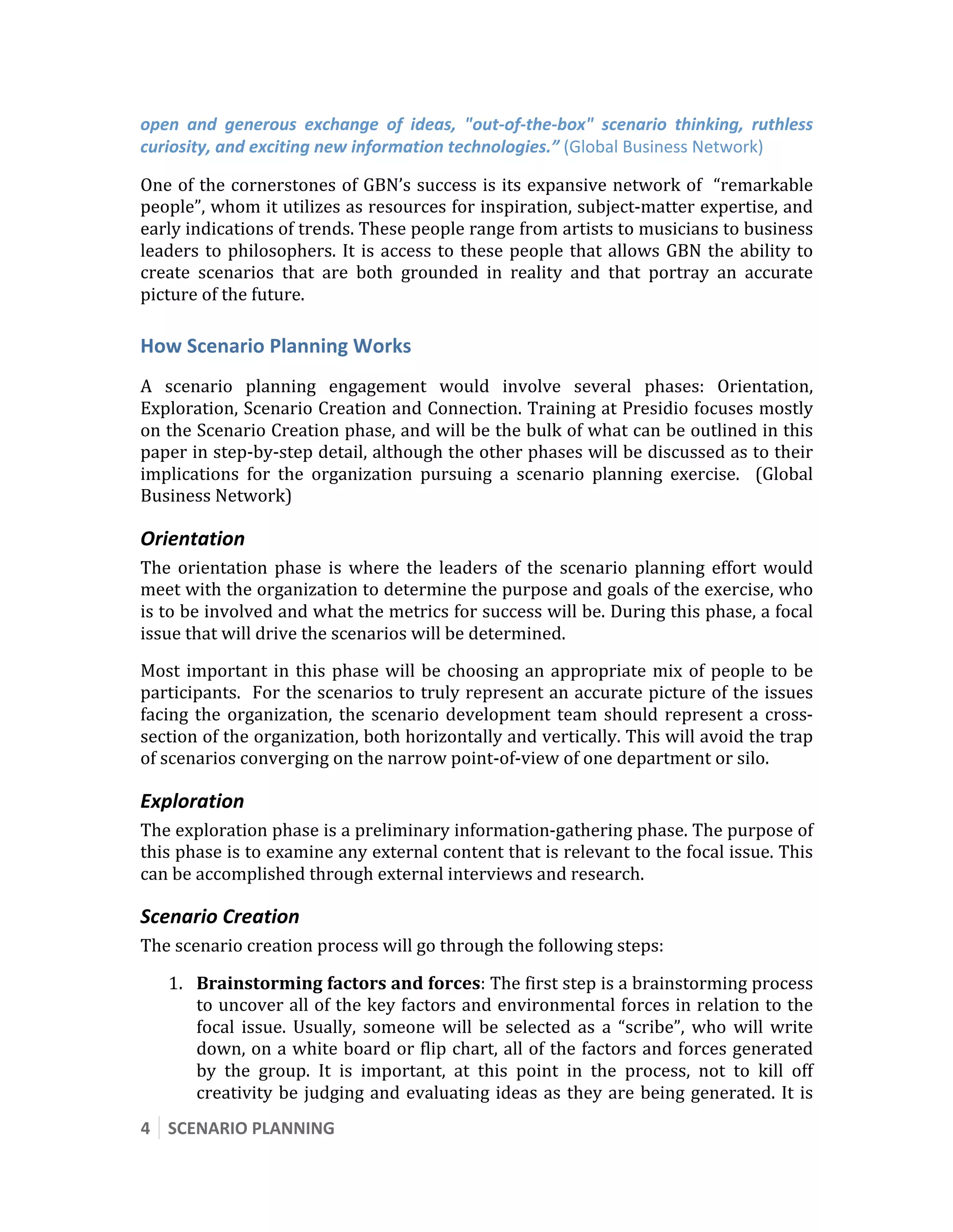  


open  and  generous  exchange  of  ideas,  "out‐of‐the‐box"  scenario  thinking,  ruthless 
curiosity, and exciting new information technologies.” (Global Business Network) 

One of the cornerstones of GBN’s success is its expansive network of  “remarkable 
people”, whom it utilizes as resources for inspiration, subject‐matter expertise, and 
early indications of trends. These people range from artists to musicians to business 
leaders  to  philosophers.  It  is  access  to  these  people  that  allows  GBN  the  ability  to 
create  scenarios  that  are  both  grounded  in  reality  and  that  portray  an  accurate 
picture of the future. 

How Scenario Planning Works 
A  scenario  planning  engagement  would  involve  several  phases:  Orientation, 
Exploration, Scenario Creation and Connection. Training at Presidio focuses mostly 
on the Scenario Creation phase, and will be the bulk of what can be outlined in this 
paper in step‐by‐step detail, although the other phases will be discussed as to their 
implications  for  the  organization  pursuing  a  scenario  planning  exercise.    (Global 
Business Network)   

Orientation  
The  orientation  phase  is  where  the  leaders  of  the  scenario  planning  effort  would 
meet with the organization to determine the purpose and goals of the exercise, who 
is to be involved and what the metrics for success will be. During this phase, a focal 
issue that will drive the scenarios will be determined. 
Most  important  in  this  phase  will  be  choosing  an  appropriate  mix  of  people  to  be 
participants.  For the scenarios to truly represent an accurate picture of the issues 
facing  the  organization,  the  scenario  development  team  should  represent  a  cross‐
section of the organization, both horizontally and vertically. This will avoid the trap 
of scenarios converging on the narrow point‐of‐view of one department or silo.  

Exploration 
The exploration phase is a preliminary information‐gathering phase. The purpose of 
this phase is to examine any external content that is relevant to the focal issue. This 
can be accomplished through external interviews and research. 

Scenario Creation 
The scenario creation process will go through the following steps: 

    1. Brainstorming factors and forces: The first step is a brainstorming process 
       to uncover all of the key factors and environmental forces in relation to the 
       focal  issue.  Usually,  someone  will  be  selected  as  a  “scribe”,  who  will  write 
       down, on a white board or flip chart, all of the factors and forces generated 
       by  the  group.  It  is  important,  at  this  point  in  the  process,  not  to  kill  off 
       creativity  be  judging  and  evaluating  ideas  as  they  are  being  generated.  It  is 
4  SCENARIO PLANNING 
 
 
