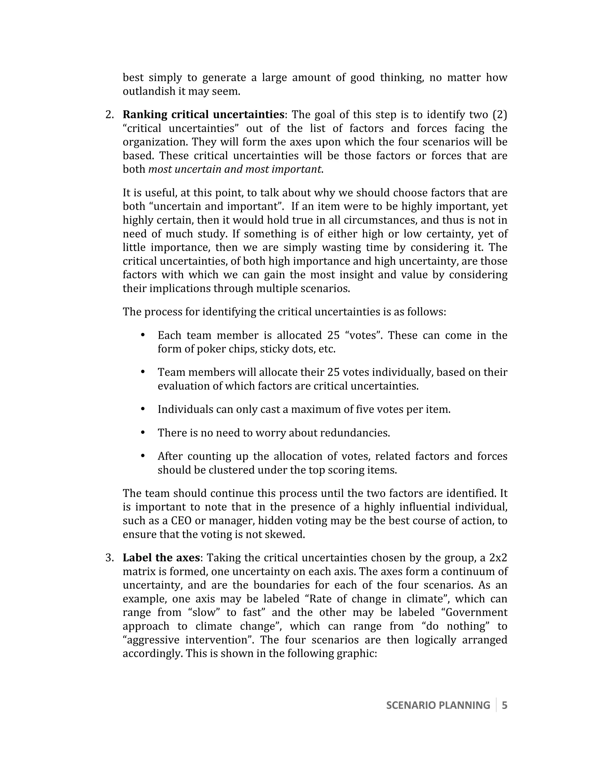  

       best  simply  to  generate  a  large  amount  of  good  thinking,  no  matter  how 
       outlandish it may seem. 
    2. Ranking  critical  uncertainties:  The  goal  of  this  step  is  to  identify  two  (2) 
       “critical  uncertainties”  out  of  the  list  of  factors  and  forces  facing  the 
       organization. They will form the axes upon which the four scenarios will be 
       based.  These  critical  uncertainties  will  be  those  factors  or  forces  that  are 
       both most uncertain and most important.  

       It is useful, at this point, to talk about why we should choose factors that are 
       both “uncertain and important”.  If an item were to be highly important, yet 
       highly certain, then it would hold true in all circumstances, and thus is not in 
       need  of  much  study.  If  something  is  of  either  high  or  low  certainty,  yet  of 
       little  importance,  then  we  are  simply  wasting  time  by  considering  it.  The 
       critical uncertainties, of both high importance and high uncertainty, are those 
       factors  with  which  we  can  gain  the  most  insight  and  value  by  considering 
       their implications through multiple scenarios. 
       The process for identifying the critical uncertainties is as follows: 

           •   Each  team  member  is  allocated  25  “votes”.  These  can  come  in  the 
               form of poker chips, sticky dots, etc. 
           •   Team members will allocate their 25 votes individually, based on their 
               evaluation of which factors are critical uncertainties. 
           •   Individuals can only cast a maximum of five votes per item. 

           •   There is no need to worry about redundancies. 
           •   After  counting  up  the  allocation  of  votes,  related  factors  and  forces 
               should be clustered under the top scoring items. 
       The team should continue this process until the two factors are identified. It 
       is  important  to  note  that  in  the  presence  of  a  highly  influential  individual, 
       such as a CEO or manager, hidden voting may be the best course of action, to 
       ensure that the voting is not skewed. 
    3. Label the axes: Taking the critical uncertainties chosen by the group, a 2x2 
       matrix is formed, one uncertainty on each axis. The axes form a continuum of 
       uncertainty,  and  are  the  boundaries  for  each  of  the  four  scenarios.  As  an 
       example,  one  axis  may  be  labeled  “Rate  of  change  in  climate”,  which  can 
       range  from  “slow”  to  fast”  and  the  other  may  be  labeled  “Government 
       approach  to  climate  change”,  which  can  range  from  “do  nothing”  to 
       “aggressive  intervention”.  The  four  scenarios  are  then  logically  arranged 
       accordingly. This is shown in the following graphic: 



                                                                    SCENARIO PLANNING  5 
 
 
