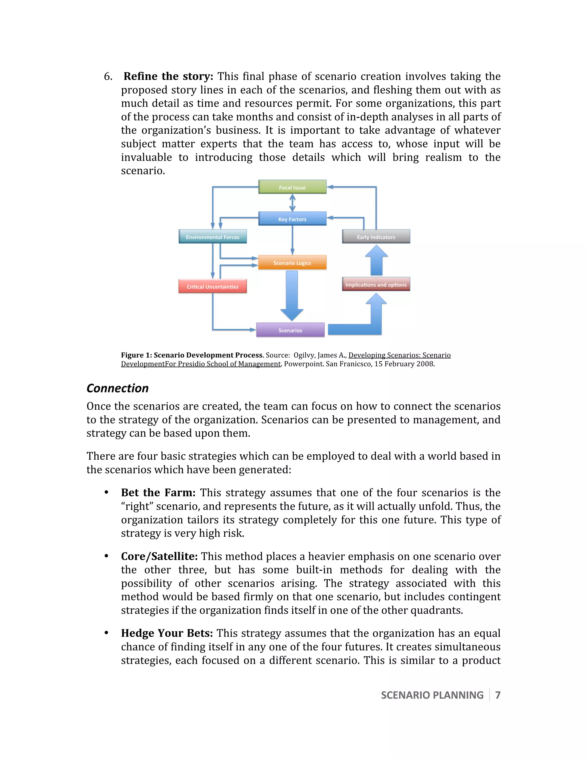  

    6.  Refine  the  story:  This  final  phase  of  scenario  creation  involves  taking  the 
       proposed story lines in each of the scenarios, and fleshing them out with as 
       much detail as time and resources permit. For some organizations, this part 
       of the process can take months and consist of in‐depth analyses in all parts of 
       the  organization’s  business.  It  is  important  to  take  advantage  of  whatever 
       subject  matter  experts  that  the  team  has  access  to,  whose  input  will  be 
       invaluable  to  introducing  those  details  which  will  bring  realism  to  the 
       scenario. 




                                                                                              
        Figure 1: Scenario Development Process. Source:  Ogilvy, James A., Developing Scenarios: Scenario 
        DevelopmentFor Presidio School of Management. Powerpoint. San Franicsco, 15 February 2008. 


Connection 
Once the scenarios are created, the team can focus on how to connect the scenarios 
to the strategy of the organization. Scenarios can be presented to management, and 
strategy can be based upon them. 
There are four basic strategies which can be employed to deal with a world based in 
the scenarios which have been generated: 
    •   Bet  the  Farm:  This  strategy  assumes  that  one  of  the  four  scenarios  is  the 
        “right” scenario, and represents the future, as it will actually unfold. Thus, the 
        organization  tailors  its  strategy  completely  for  this  one  future.  This  type  of 
        strategy is very high risk. 

    •   Core/Satellite: This method places a heavier emphasis on one scenario over 
        the  other  three,  but  has  some  built‐in  methods  for  dealing  with  the 
        possibility  of  other  scenarios  arising.  The  strategy  associated  with  this 
        method would be based firmly on that one scenario, but includes contingent 
        strategies if the organization finds itself in one of the other quadrants.  
    •   Hedge Your Bets: This strategy assumes that the organization has an equal 
        chance of finding itself in any one of the four futures. It creates simultaneous 
        strategies,  each  focused  on  a  different  scenario.  This  is  similar  to  a  product 


                                                                                    SCENARIO PLANNING  7 
 
 