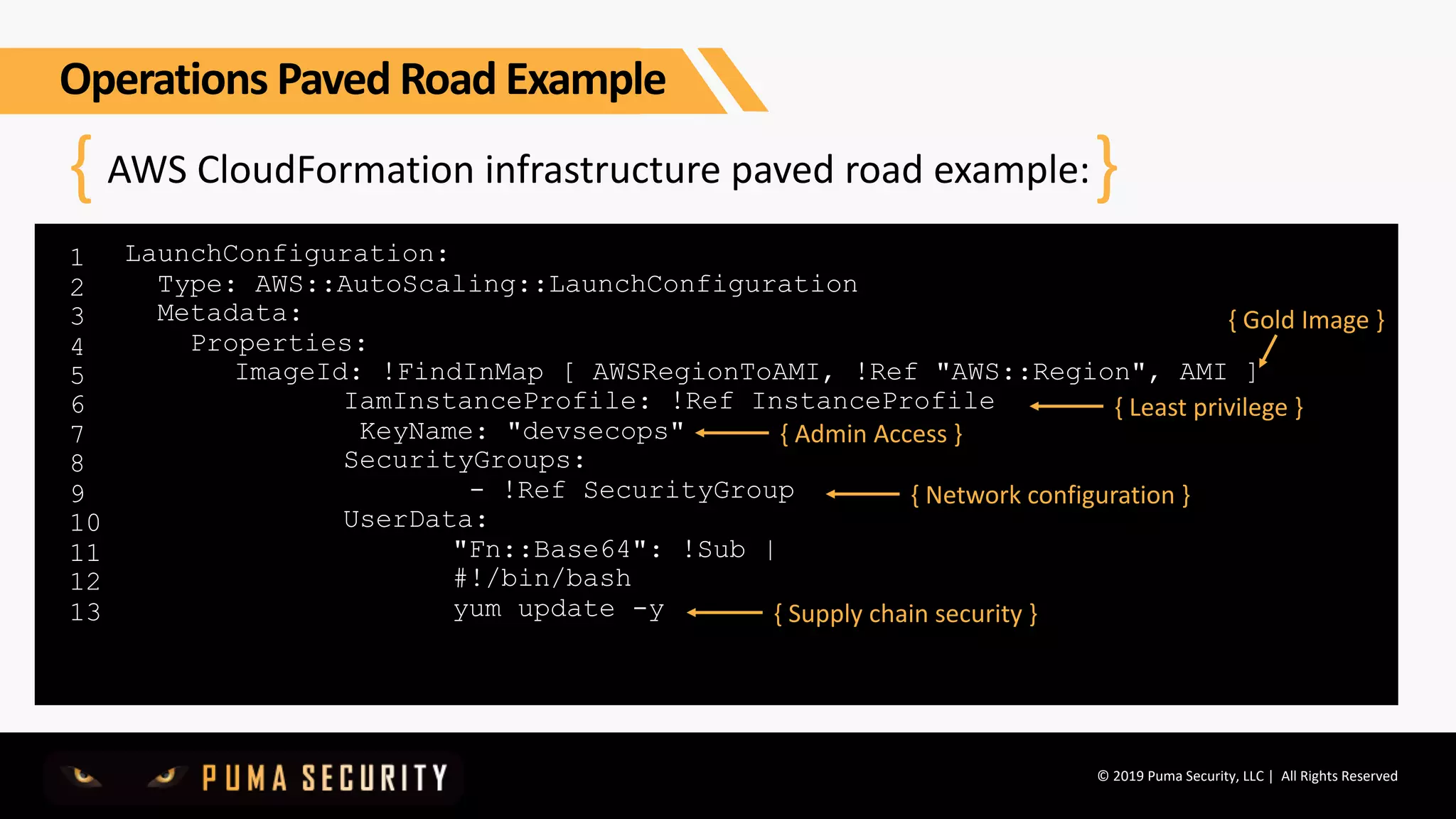 © 2019 Puma Security, LLC | All Rights Reserved
AWS CloudFormation infrastructure paved road example:
1
2
3
4
5
6
7
8
9
10
11
12
13
{ }
LaunchConfiguration:
Type: AWS::AutoScaling::LaunchConfiguration
Metadata:
Properties:
ImageId: !FindInMap [ AWSRegionToAMI, !Ref "AWS::Region", AMI ]
IamInstanceProfile: !Ref InstanceProfile
KeyName: "devsecops"
SecurityGroups:
- !Ref SecurityGroup
UserData:
"Fn::Base64": !Sub |
#!/bin/bash
yum update -y
{ Gold Image }
{ Least privilege }
{ Admin Access }
{ Network configuration }
{ Supply chain security }
Operations Paved Road Example
 