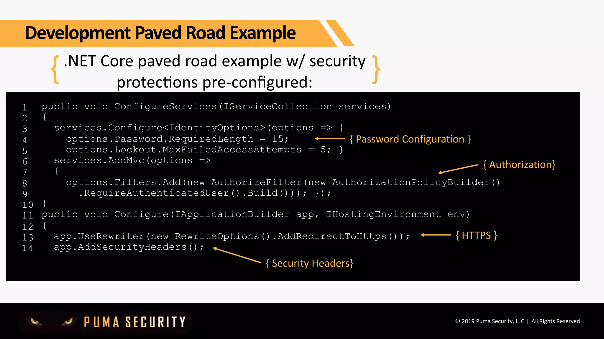 © 2019 Puma Security, LLC | All Rights Reserved
.NET Core paved road example w/ security
protecGons pre-conﬁgured:
1
2
3
4
5
6
7
8
9
10
11
12
13
14
{ }
public void ConfigureServices(IServiceCollection services)
{
services.Configure<IdentityOptions>(options => {
options.Password.RequiredLength = 15;
options.Lockout.MaxFailedAccessAttempts = 5; }
services.AddMvc(options =>
{
options.Filters.Add(new AuthorizeFilter(new AuthorizationPolicyBuilder()
.RequireAuthenticatedUser().Build())); });
}
public void Configure(IApplicationBuilder app, IHostingEnvironment env)
{
app.UseRewriter(new RewriteOptions().AddRedirectToHttps());
app.AddSecurityHeaders();
{ Password Configuration }
{ Authorization}
{ HTTPS }
{ Security Headers}
Development Paved Road Example
 