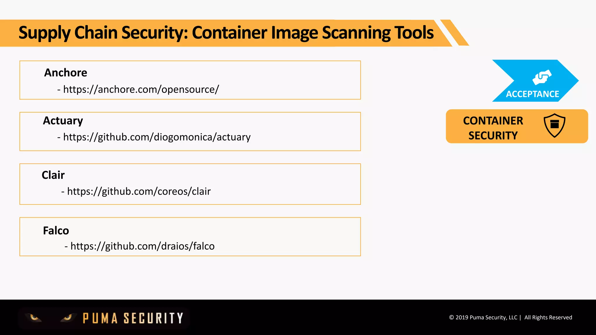 © 2019 Puma Security, LLC | All Rights Reserved
Anchore
- https://anchore.com/opensource/
Clair
- https://github.com/coreos/clair
Actuary
- https://github.com/diogomonica/actuary
Falco
- https://github.com/draios/falco
Supply Chain Security: Container Image Scanning Tools
CONTAINER
SECURITY
ACCEPTANCE
 