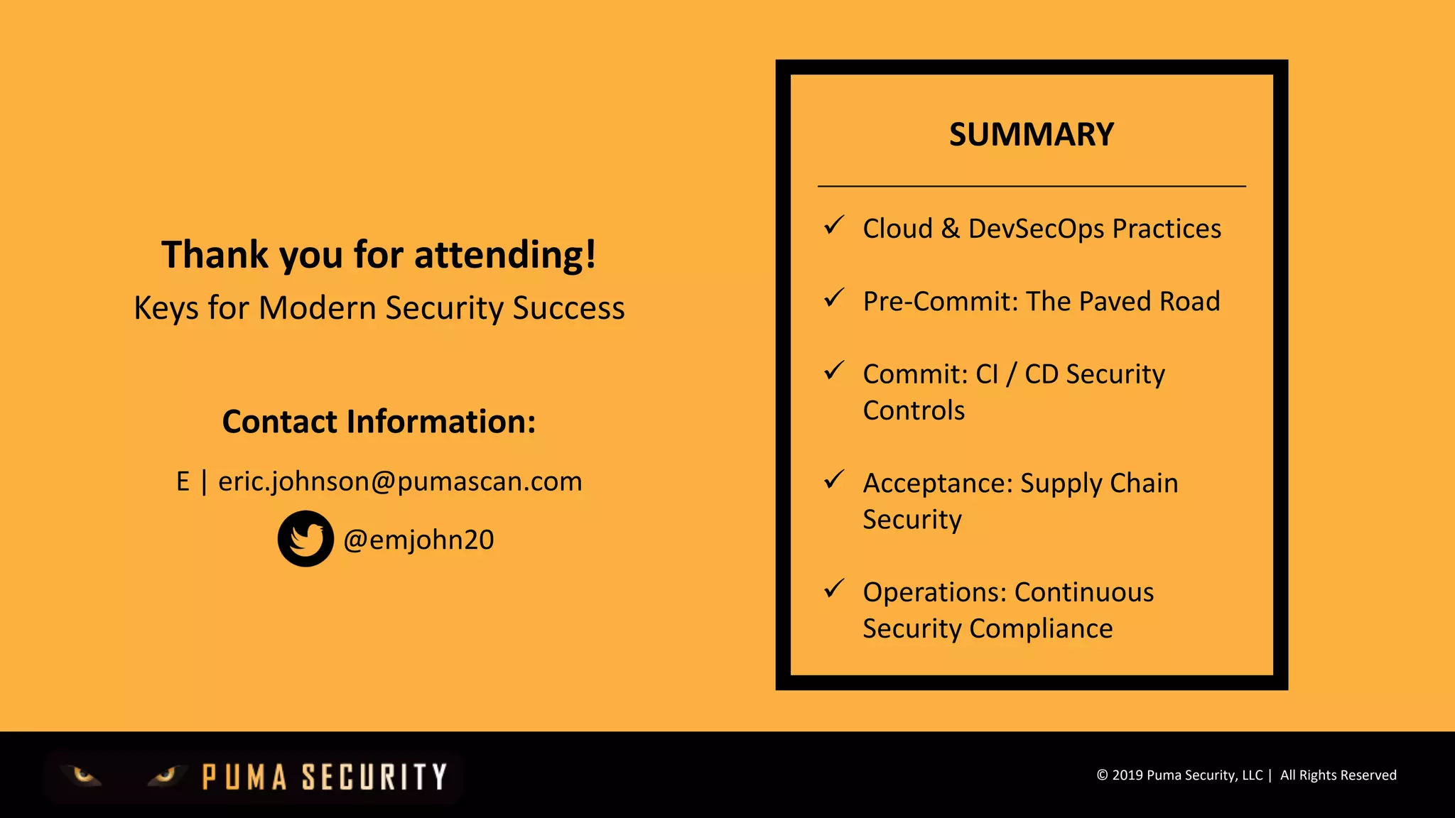 © 2019 Puma Security, LLC | All Rights Reserved
Thank you for attending!
Keys for Modern Security Success
Contact Information:
E | eric.johnson@pumascan.com
ü Cloud & DevSecOps Practices
ü Pre-Commit: The Paved Road
ü Commit: CI / CD Security
Controls
ü Acceptance: Supply Chain
Security
ü Operations: Continuous
Security Compliance
SUMMARY
@emjohn20
 