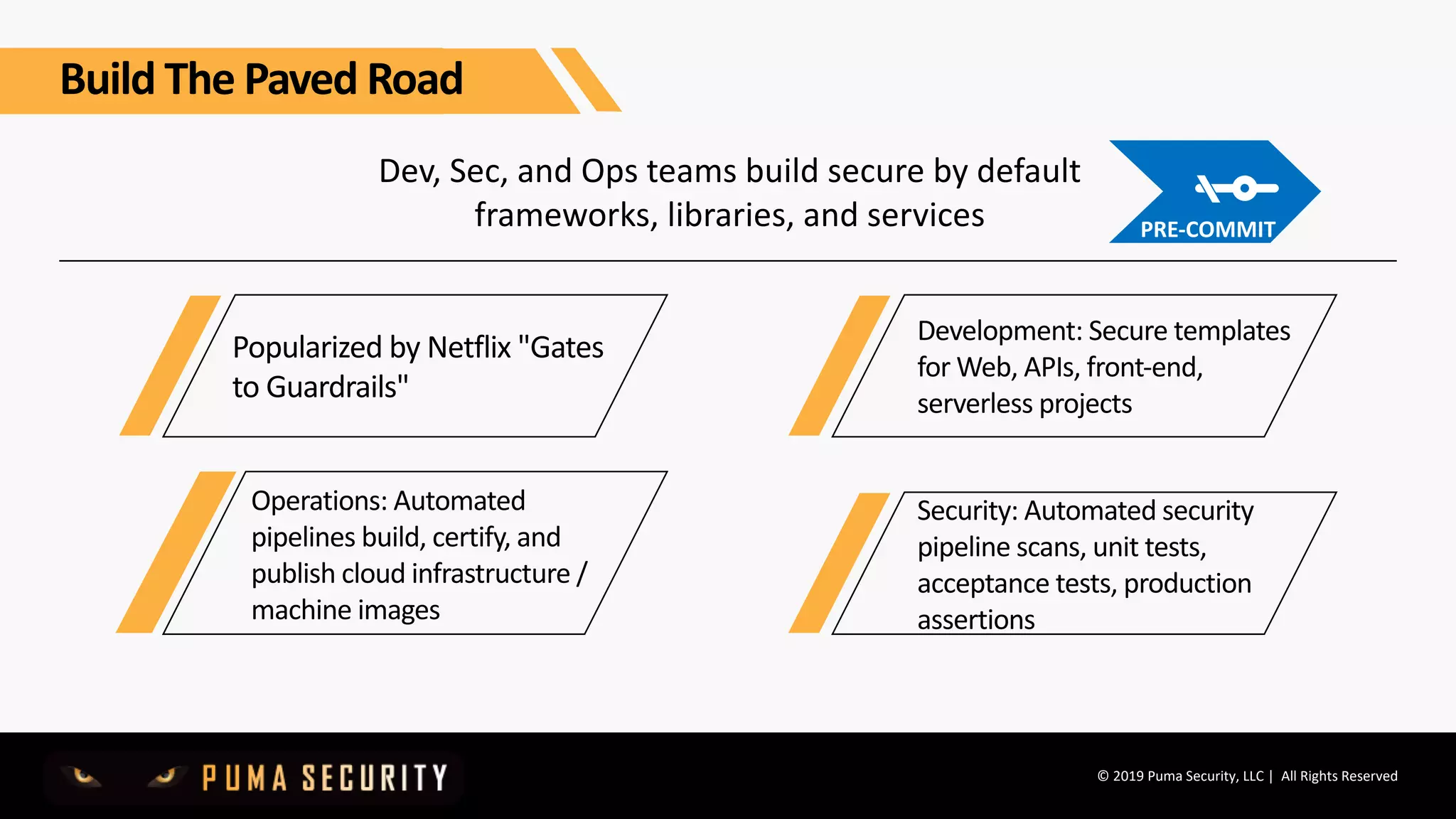 © 2019 Puma Security, LLC | All Rights Reserved
Dev, Sec, and Ops teams build secure by default
frameworks, libraries, and services
Popularized by Netflix "Gates
to Guardrails"
Operations: Automated
pipelines build, certify, and
publish cloud infrastructure /
machine images
Development: Secure templates
for Web, APIs, front-end,
serverless projects
Security: Automated security
pipeline scans, unit tests,
acceptance tests, production
assertions
Build The Paved Road
PRE-COMMIT
 