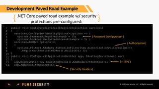 © 2019 Puma Security, LLC | All Rights Reserved
.NET Core paved road example w/ security
protecGons pre-conﬁgured:
1
2
3
4
5
6
7
8
9
10
11
12
13
14
{ }
public void ConfigureServices(IServiceCollection services)
{
services.Configure<IdentityOptions>(options => {
options.Password.RequiredLength = 15;
options.Lockout.MaxFailedAccessAttempts = 5; }
services.AddMvc(options =>
{
options.Filters.Add(new AuthorizeFilter(new AuthorizationPolicyBuilder()
.RequireAuthenticatedUser().Build())); });
}
public void Configure(IApplicationBuilder app, IHostingEnvironment env)
{
app.UseRewriter(new RewriteOptions().AddRedirectToHttps());
app.AddSecurityHeaders();
{ Password Configuration }
{ Authorization}
{ HTTPS }
{ Security Headers}
Development Paved Road Example
 