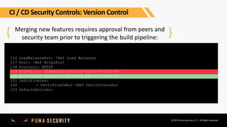 © 2019 Puma Security, LLC | All Rights Reserved
Merging new features requires approval from peers and
security team prior to triggering the build pipeline:
116
117
118
119
120
121
122
123
{ }
LoadBalanceArn: !Ref Load Balancer
Port: !Ref HttpsPort
Protocol: HTTPS
SslPolicy: ELBSecurityPolicy-TLS-1-0-2015-04
SslPolicy: ELBSecurityPolicy-TLS-1-2-2017-01
Certificates:
- CertificateArn !Ref CertificateArn
DefaultActions:
CI / CD Security Controls: Version Control
 