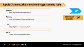 © 2019 Puma Security, LLC | All Rights Reserved
Anchore
- https://anchore.com/opensource/
Clair
- https://github.com/coreos/clair
Actuary
- https://github.com/diogomonica/actuary
Falco
- https://github.com/draios/falco
Supply Chain Security: Container Image Scanning Tools
CONTAINER
SECURITY
ACCEPTANCE
 
