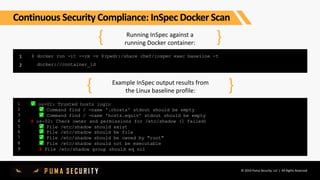 © 2019 Puma Security, LLC | All Rights Reserved
Running InSpec against a
running Docker container:
1
2
{ }
$ docker run -it --rm -v $(pwd):/share chef/inspec exec baseline -t
docker://container_id
Example InSpec output results from
the Linux baseline profile:{ }
1
2
3
4
5
6
7
8
9
✅ os-01: Trusted hosts login
✅‍ Command find / -name '.rhosts' stdout should be empty
✅ Command find / -name 'hosts.equiv' stdout should be empty
X os-02: Check owner and permissions for /etc/shadow (1 failed)
✅ File /etc/shadow should exist
✅ File /etc/shadow should be file
✅ File /etc/shadow should be owned by "root"
✅ File /etc/shadow should not be executable
X File /etc/shadow group should eq nil
Continuous Security Compliance: InSpec Docker Scan
 
