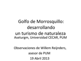 Golfo de Morrosquillo:
      desarrollando
un turismo de naturaleza
Aseturgm, Universidad CECAR, PUM

Observaciones de Willem Reijnders,
         asesor de PUM
          19 Abril 2013
 