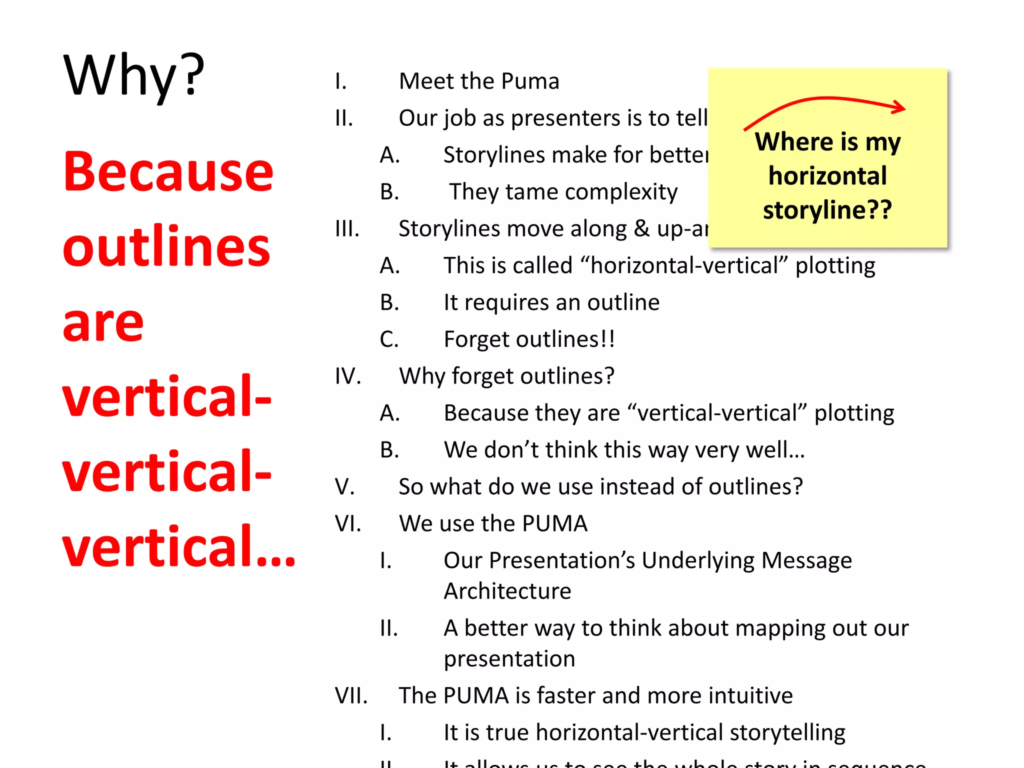 Why? I. Meet the Puma
II. Our job as presenters is to tell a story
A. Storylines make for better stories
B. They tame complexity
III. Storylines move along & up-and-down
A. This is called “horizontal-vertical” plotting
B. It requires an outline
C. Forget outlines!!
IV. Why forget outlines?
A. Because they are “vertical-vertical” plotting
B. We don’t think this way very well…
V. So what do we use instead of outlines?
VI. We use the PUMA
I. Our Presentation’s Underlying Message
Architecture
II. A better way to think about mapping out our
presentation
VII. The PUMA is faster and more intuitive
I. It is true horizontal-vertical storytelling
Because
outlines
are
vertical-
vertical-
vertical…
Where is my
horizontal
storyline??
 