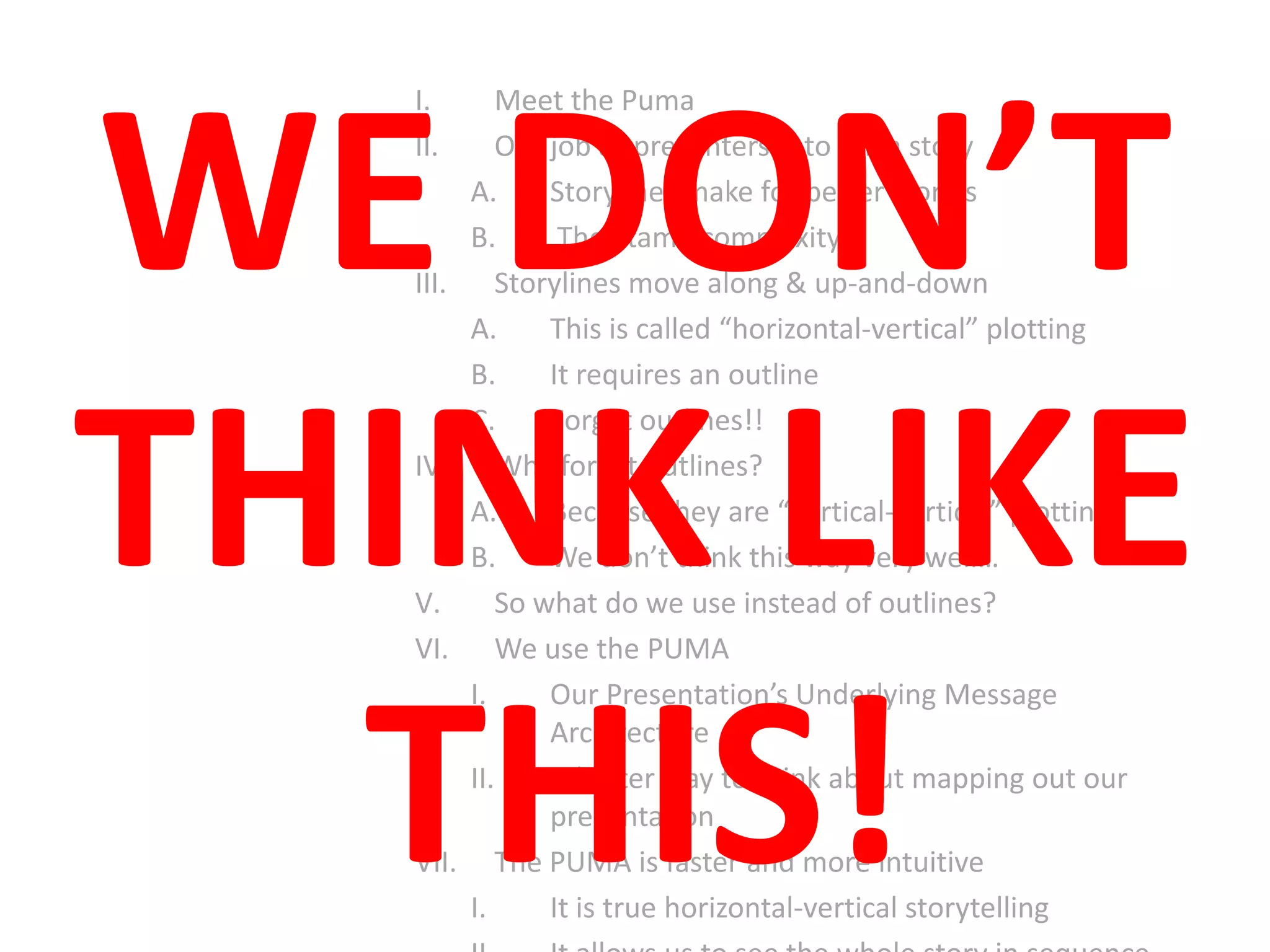 I. Meet the Puma
II. Our job as presenters is to tell a story
A. Storylines make for better stories
B. They tame complexity
III. Storylines move along & up-and-down
A. This is called “horizontal-vertical” plotting
B. It requires an outline
C. Forget outlines!!
IV. Why forget outlines?
A. Because they are “vertical-vertical” plotting
B. We don’t think this way very well…
V. So what do we use instead of outlines?
VI. We use the PUMA
I. Our Presentation’s Underlying Message
Architecture
II. A better way to think about mapping out our
presentation
VII. The PUMA is faster and more intuitive
I. It is true horizontal-vertical storytelling
WE DON’T
THINK LIKE
THIS!
 