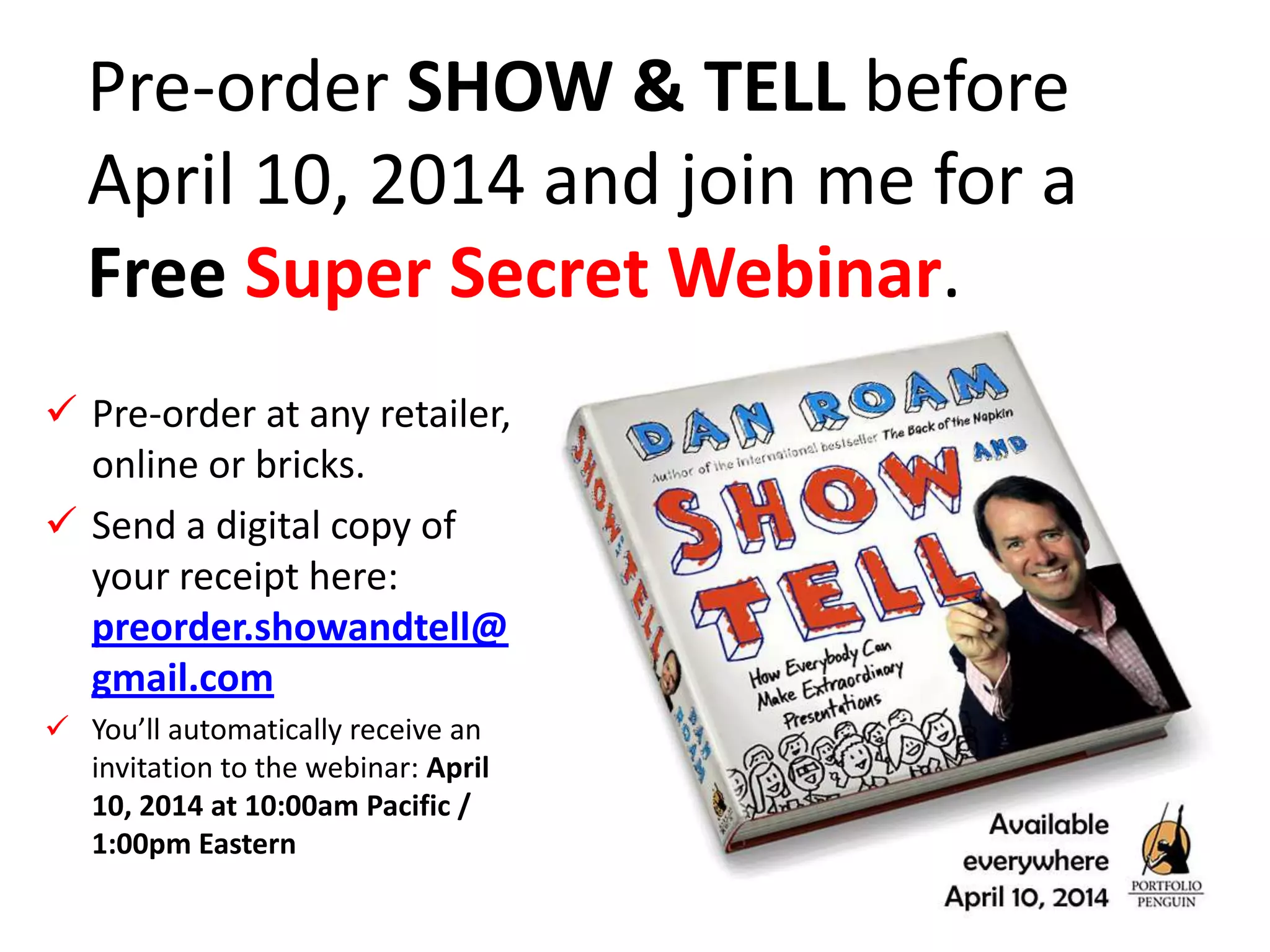 Pre-order SHOW & TELL before
April 10, 2014 and join me for a
Free Super Secret Webinar.
 Pre-order at any retailer,
online or bricks.
 Send a digital copy of
your receipt here:
preorder.showandtell@
gmail.com
 You’ll automatically receive an
invitation to the webinar: April
10, 2014 at 10:00am Pacific /
1:00pm Eastern
 