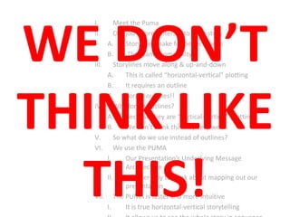 I. Meet the Puma
II. Our job as presenters is to tell a story
A. Storylines make for better stories
B. They tame complexity
III. Storylines move along & up-and-down
A. This is called “horizontal-vertical” plotting
B. It requires an outline
C. Forget outlines!!
IV. Why forget outlines?
A. Because they are “vertical-vertical” plotting
B. We don’t think this way very well…
V. So what do we use instead of outlines?
VI. We use the PUMA
I. Our Presentation’s Underlying Message
Architecture
II. A better way to think about mapping out our
presentation
VII. The PUMA is faster and more intuitive
I. It is true horizontal-vertical storytelling
WE DON’T
THINK LIKE
THIS!
 