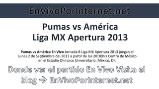 Pumas vs América
Liga MX Apertura 2013
Pumas vs América En Vivo Jornada 8 Liga MX Apertura 2013 juegan el
Lunes 2 de Septiembre del 2013 a partir de las 20:30hrs Centro de México
en el Estadio Olímpico Universitario. México, DF.
 