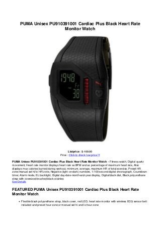 PUMA Unisex PU910391001 Cardiac Plus Black Heart Rate
Monitor Watch
Listprice : $ 100.00
Price : Click to check low price !!!
PUMA Unisex PU910391001 Cardiac Plus Black Heart Rate Monitor Watch – Fitness watch, Digital quartz
movement, Heart rate monitor displays heart rate as BPM and as percentage of maximum heart rate, Also
displays max calories burned during workout, minimum, average, maximum HR of total exercise, Preset HR
zone/manual set hi/lo HR zone, Negative (light-on-dark) numbers, 1/100-second digital chronograph, Countdown
timer, Alarm mode, EL backlight, Digital day-date-month-and-year display, Digital black dial, Black polyurethane
strap with oversized brushed black stainles
See Details
FEATURED PUMA Unisex PU910391001 Cardiac Plus Black Heart Rate
Monitor Watch
Flexible black polyurethane strap, black cover, red LED, heart rate monitor with wireless ECG sensor belt
included and preset hour zone or manual set hi and lo hour zone
 