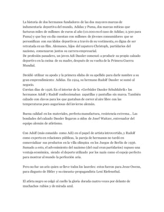 La historia de dos hermanos fundadores de las dos mayores marcas de
indumentaria deportiva del mundo, Adidas y Puma, dos marcas míticas que
facturan miles de millones de euros al año (10.000 en el caso de Adidas; 2.300 para
Puma) y que hoy en día cuentan con millones de jóvenes consumidores que se
personifican con sus ídolos deportivos a través de su vestimenta, es digna de ser
retratada en un film. Alemanes, hijos del zapatero Christoph, partidarios del
nazismo, comenzaron juntos su carrera empresarial.
De profesión panadero, un joven Adi Dassler comenzó a producir su propio calzado
deportivo en la cocina de su madre, después de su vuelta de la Primera Guerra
Mundial.
Decidió utilizar su apodo y la primera sílaba de su apellido para darle nombre a su
gran emprendimiento: Adidas. En 1924, su hermano Rudolf Dassler se sumó al
negocio.
Corrían días de 1926. En el interior de la «Gerbüder Dassler Schuhfabrik» los
hermanos Adolf y Rudolf confeccionaban zapatillas y pantuflas sin marca. También
calzado con clavos para los que gustaban de correr al aire libre con las
temperaturas poco auguriosas del invierno alemán.
Buena calidad en los materiales, perfecta manufactura, resistencia extrema… Las
bondades del calzado Dassler llegaron a oídos de Josef Waitzer, entrenador del
equipo alemán de atletismo.
Con Adolf (más conocido como Adi) en el papel de artista introvertido, y Rudolf
como expertoen relaciones públicas, la pareja de hermanos no tardó en
comercializar sus productos en la villa olímpica en los Juegos de Berlín de 1936.
Sumado a esto, el advenimiento del nazismo (del cual eran partidarios) supuso una
ventaja económica, siendo el deporte utilizado por los nazis como el espejo perfecto
para mostrar al mundo la perfección aria.
Pero no fue un ario quien se lleve todos los laureles: estos fueron para Jesse Owens,
para disgusto de Hitler y su cineasta-propagandista Leni Riefensthal.
El atleta negro se colgó al cuello la gloria dorada cuatro veces por delante de
muchachos rubios y de mirada azul.
 