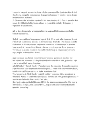 La proeza contenía un secreto: Jesse calzaba unas zapatillas de clavos obra de Adi
Dassler. La compañía comenzaba a despegar de la mano –y los pies– de un liviano
muchachito de Alabama.
El clima entre los hermanos comenzó a ser tenso durante la II Guerra Mundial. Por
orden del III Reich, la fábrica de calzado se reconvirtió en taller de tanques y
repuestos de lanzamisiles.
Adi se libró de empuñar armas para hacerse cargo del bélico rumbo que había
tomado su empresa.
Rudolf, convencido de la causa nazi y espía de la SS, se unió a las tropas en Sajonia
y desde allí escribió una misiva a su hermano llena de afecto: «No dudaré en pedir
el cierre de la fábrica para que tengas que asumir una ocupación que te permita
jugar a ser jefe y, como deportista de elite que eres, tengas que llevar un arma».
Terminada la guerra, sucedió lo esperable: Rudolf dejó la empresa para crear la
suya propia, la competidora Puma.
Aquí comienza una batalla comercial inescrupulosa, que roza lo patético por
tratarse de dos hermanos. La disputa se extendió más allá de ellos, pasando a hijos
y, en la actualidad, nietos de ambos.
Adolf (Adidas) y Rudolf Dassler (Puma) crearon dos emporios de calzado deportivo
y patrocinaron a las mejores estrellas del siglo XX. Murió cada uno odiando al otro,
quizás convencidos de que era la mejor manera de vivir.
Tras la muerte de Adolf Dassler en 1978, su hijo y su esposa Käthe asumieron la
dirección. Adidas se transformó en sociedad anónima en 1989, pero la propiedad se
mantuvo en la familia hasta su OPV en 1995.
Bajo la dirección de Rudolf Dassler, PUMA fue una empresa pequeña. Sólo bajo la
dirección de su hijo Armin Dassler PUMA llegó a ser la empresa mundialmente
conocida que es hoy.
 