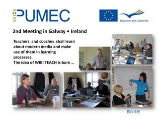 2nd Meeting in Galway • Ireland
Teachers and coaches shall learn
about modern media and make
use of them in learning
processes.
The idea of WIKI TEACH is born …
 