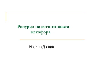 Ракурси на когнитивната
метафора
Ивайло Дагнев
 