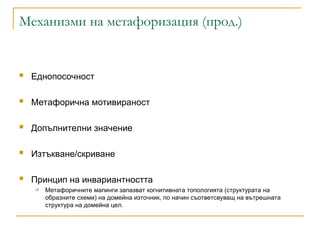 Механизми на метафоризация (прод.)
 Еднопосочност
 Метафорична мотивираност
 Допълнителни значение
 Изтъкване/скриване
 Принцип на инвариантността
 Метафоричните мапинги запазват когнитивната топологията (структурата на
образните схеми) на домейна източник, по начин съответсвуващ на вътрешната
структура на домейна цел.
 