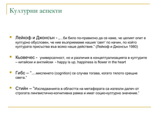 Културни аспекти
 Лейкоф и Джонсън - „…би било по-правилно да се каже, че целият опит е
културно обусловен, че ние възприемаме нашия ‘свят’ по начин, по който
културата присъства във всяко наше действие.” (Лейкоф и Джонсън 1980)
 Кьовечес - универсалност, но и различия в концептуализацията в културите
– китайски и английски - happy is up, happiness is flower in the heart
 Гибс – “…мисленето (cognition) се случва тогава, когато тялото срещне
света.”
 Стийн – “Изследванията в областта на метафората са излезли далеч от
строгата лингвистично-когнитивна рамка и имат социо-културно значение.”
 