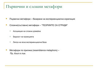 Първични и сложни метафори
 Първични метафори – базирани на експериенциална корелация
 Сложни(съставни) метафори – “ТЕОРИИТЕ СА СГРАДИ”
 Асоциация на сложни домейни
 Бедност на проекцията
 Липса на ясна експериенциална база
 Метафори по прилика (resemblance metaphors) –
Пр. Ахил е лъв.
 