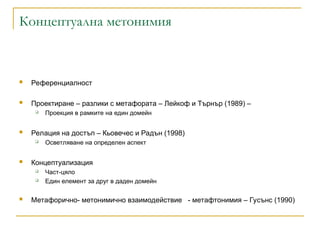 Концептуална метонимия
 Референциалност
 Проектиране – разлики с метафората – Лейкоф и Търнър (1989) –
 Проекция в рамките на един домейн
 Релация на достъп – Кьовечес и Радън (1998)
 Осветляване на определен аспект
 Концептуализация
 Част-цяло
 Един елемент за друг в даден домейн
 Метафорично- метонимично взаимодействие - метафтонимия – Гусънс (1990)
 