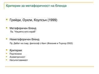 Критерии за метафоричност на бленда
 Грейди, Оукли, Коулсън (1999)
 Метафоричен бленд
Пр. “Нацията като кораб”
 Неметафоричен бленд
Пр. Дебат на съвр, философ с Кант (Фоконие и Търнър 2002)
 Критерии:
 Подтискане
 Асиметричност
 Несъпоставимост
 