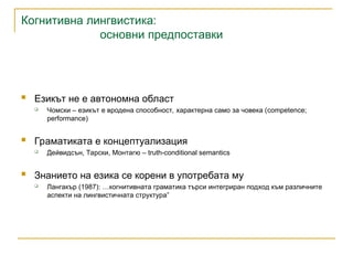 Когнитивна лингвистика:
основни предпоставки
 Езикът не е автономна област
 Чомски – езикът е вродена способност, характерна само за човека (competence;
performance)
 Граматиката е концептуализация
 Дейвидсън, Тарски, Монтагю – truth-conditional semantics
 Знанието на езика се корени в употребата му
 Лангакър (1987): …когнитивната граматика търси интегриран подход към различните
аспекти на лингвистичната структура”
 