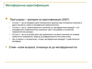 Метафорична идентификация
 Прагълджаз – критерии за идентификация (2007)
 Стъпка 1 – да се определи дали лексикалната единици има по-базисно значение в
други контексти, освен в специфичния терминологичен;
 Стъпка 2 – да се сравни базисното значение на „метафоричния кандидат” с по-
специфичното терминологично значение, което той добива в съответния
терминологичен дискурс;
 Стъпка 3 – да се установи дали при сравнението на двете значения се създава
семантично напрежение, водещо до референциално несъответствие;
 Ако отговорът е положителен, тогава „метафоричния кандидат” е действително
метафора
 Стийн –осем въпроса, отнасящи се до метафоричността
 