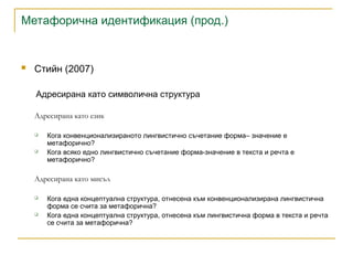Метафорична идентификация (прод.)
 Стийн (2007)
Адресирана като символична структура
Адресирана като език
 Кога конвенционализираното лингвистично съчетание форма– значение е
метафорично?
 Кога всяко едно лингвистично съчетание форма-значение в текста и речта е
метафорично?
Адресирана като мисъл
 Кога една концептуална структура, отнесена към конвенционализирана лингвистична
форма се счита за метафорична?
 Кога една концептуална структура, отнесена към лингвистична форма в текста и речта
се счита за метафорична?
 